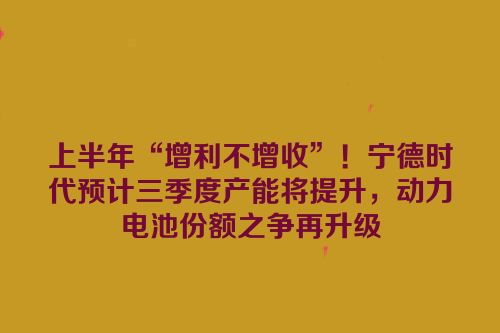 上半年“增利不增收”！宁德时代预计三季度产能将提升，动力电池份额之争再升级