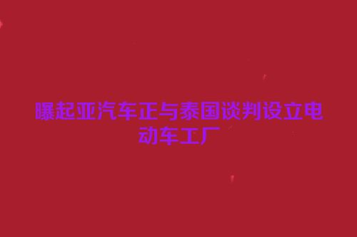 曝起亚汽车正与泰国谈判设立电动车工厂
