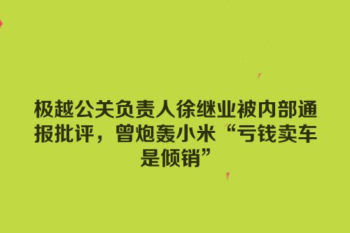 极越公关负责人徐继业被内部通报批评，曾炮轰小米“亏钱卖车是倾销”