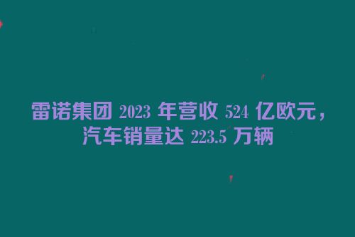 雷诺集团 2023 年营收 524 亿欧元，汽车销量达 223.5 万辆