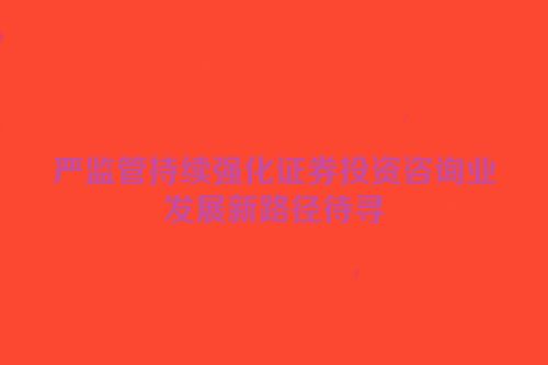 严监管持续强化证券投资咨询业发展新路径待寻