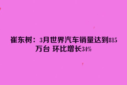崔东树：3月世界汽车销量达到815万台 环比增长34%