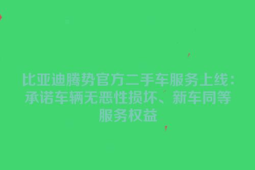 比亚迪腾势官方二手车服务上线：承诺车辆无恶性损坏、新车同等服务权益