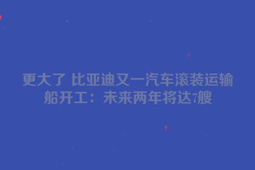 更大了 比亚迪又一汽车滚装运输船开工：未来两年将达7艘