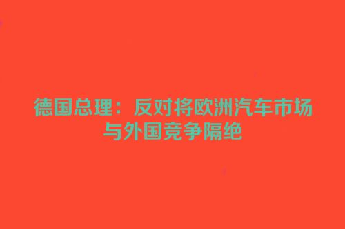德国总理：反对将欧洲汽车市场与外国竞争隔绝