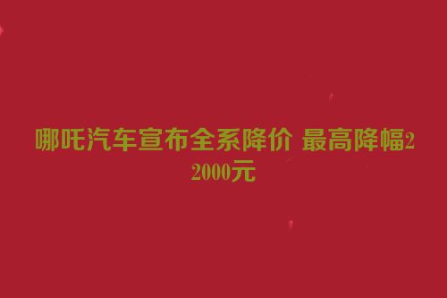 哪吒汽车宣布全系降价 最高降幅22000元