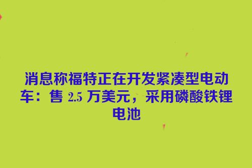 消息称福特正在开发紧凑型电动车：售 2.5 万美元，采用磷酸铁锂电池