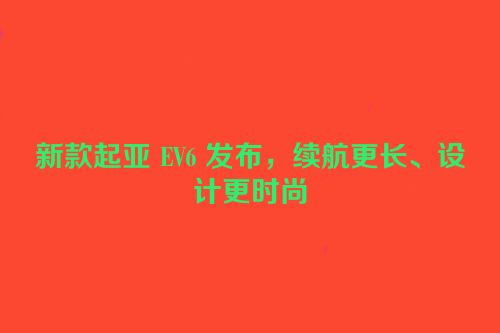 新款起亚 EV6 发布，续航更长、设计更时尚
