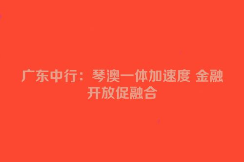 广东中行：琴澳一体加速度 金融开放促融合