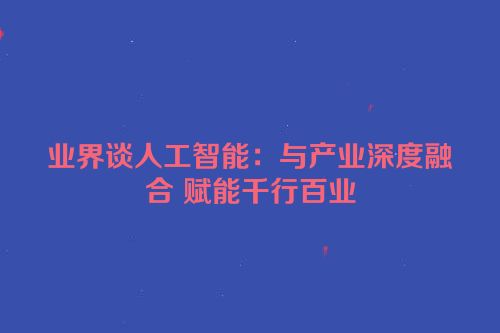 业界谈人工智能：与产业深度融合 赋能千行百业