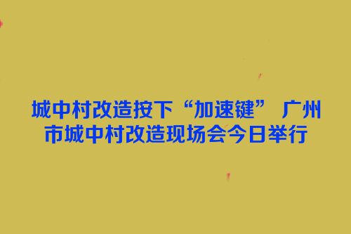 城中村改造按下“加速键” 广州市城中村改造现场会今日举行