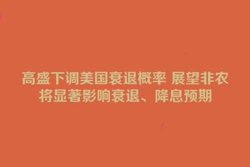 高盛下调美国衰退概率 展望非农将显著影响衰退、降息预期