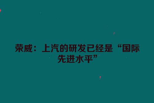 荣威：上汽的研发已经是“国际先进水平”