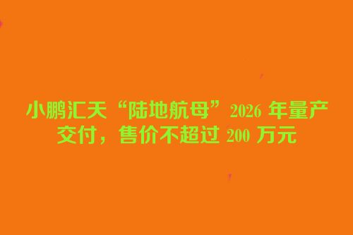 小鹏汇天“陆地航母”2026 年量产交付，售价不超过 200 万元