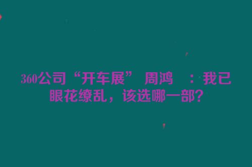 360公司“开车展” 周鸿祎：我已眼花缭乱，该选哪一部？