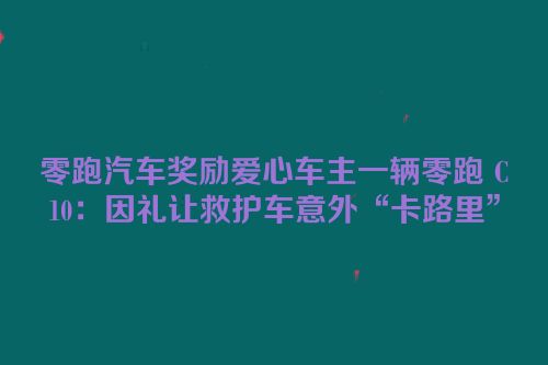 零跑汽车奖励爱心车主一辆零跑 C10：因礼让救护车意外“卡路里”