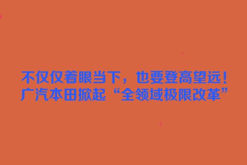 不仅仅着眼当下，也要登高望远！广汽本田掀起“全领域极限改革”