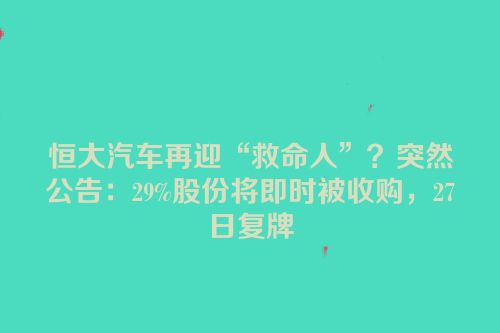恒大汽车再迎“救命人”？突然公告：29%股份将即时被收购，27日复牌
