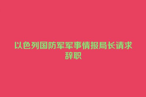 以色列国防军军事情报局长请求辞职