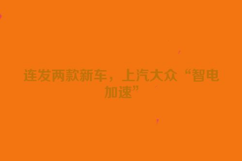 连发两款新车，上汽大众“智电加速”