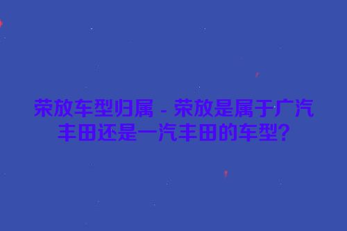 荣放车型归属 - 荣放是属于广汽丰田还是一汽丰田的车型？