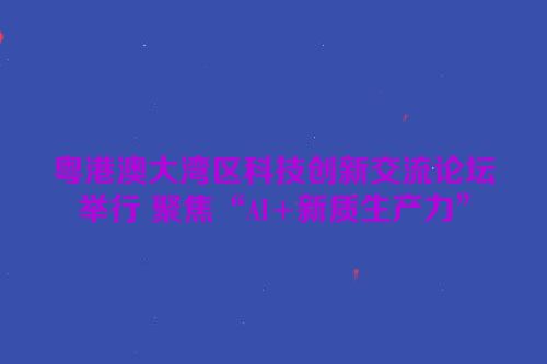 粤港澳大湾区科技创新交流论坛举行 聚焦“AI+新质生产力”