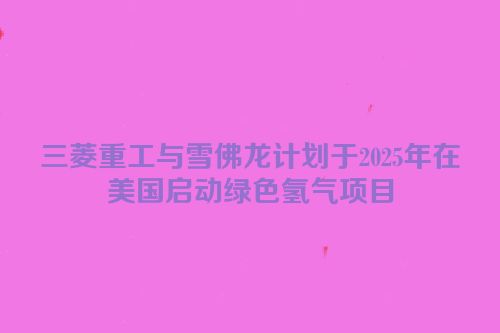 三菱重工与雪佛龙计划于2025年在美国启动绿色氢气项目