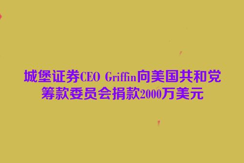 城堡证券CEO Griffin向美国共和党筹款委员会捐款2000万美元