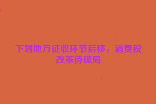 下划地方征收环节后移，消费税改革待破局