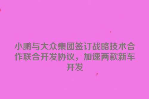 小鹏与大众集团签订战略技术合作联合开发协议，加速两款新车开发