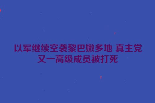以军继续空袭黎巴嫩多地 真主党又一高级成员被打死