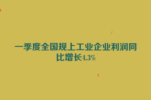 一季度全国规上工业企业利润同比增长4.3%