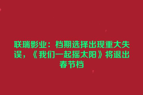 联瑞影业：档期选择出现重大失误，《我们一起摇太阳》将退出春节档