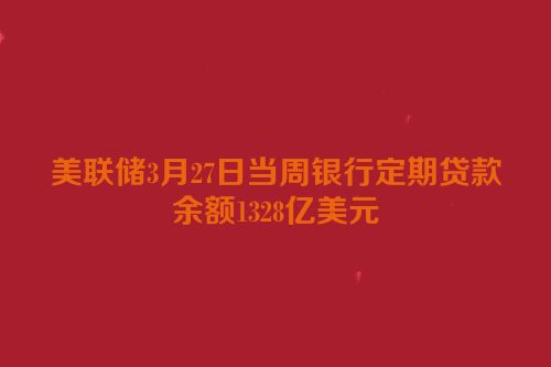 美联储3月27日当周银行定期贷款余额1328亿美元