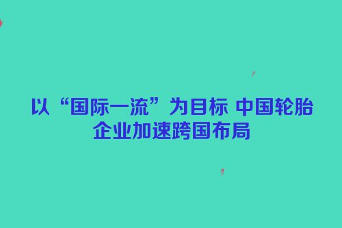 以“国际一流”为目标 中国轮胎企业加速跨国布局