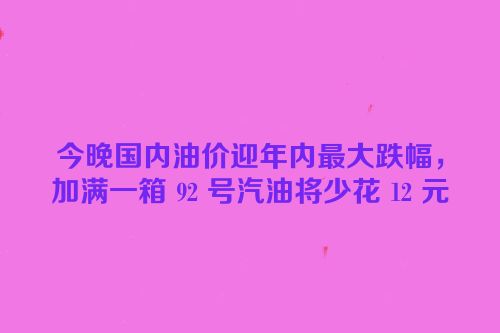 今晚国内油价迎年内最大跌幅，加满一箱 92 号汽油将少花 12 元