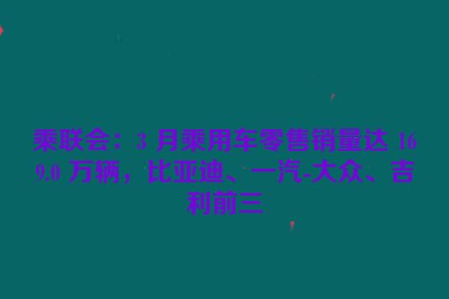 乘联会：3 月乘用车零售销量达 169.0 万辆，比亚迪、一汽-大众、吉利前三