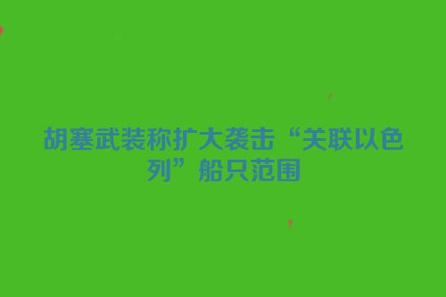 胡塞武装称扩大袭击“关联以色列”船只范围