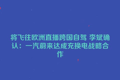将飞往欧洲直播跨国自驾 李斌确认：一汽蔚来达成充换电战略合作