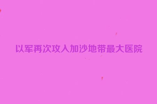 以军再次攻入加沙地带最大医院