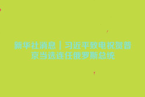 新华社消息｜习近平致电祝贺普京当选连任俄罗斯总统