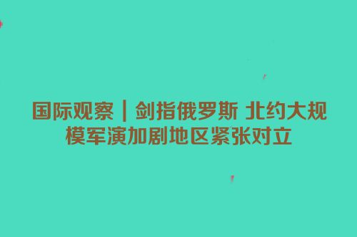 国际观察｜剑指俄罗斯 北约大规模军演加剧地区紧张对立