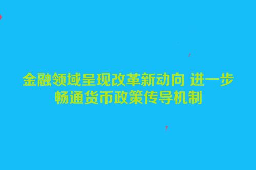 金融领域呈现改革新动向 进一步畅通货币政策传导机制