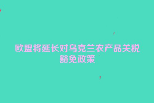 欧盟将延长对乌克兰农产品关税豁免政策
