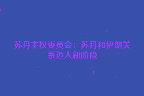 苏丹主权委员会：苏丹和伊朗关系迈入新阶段