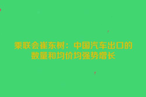 乘联会崔东树：中国汽车出口的数量和均价均强势增长