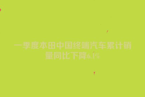 一季度本田中国终端汽车累计销量同比下降6.1%