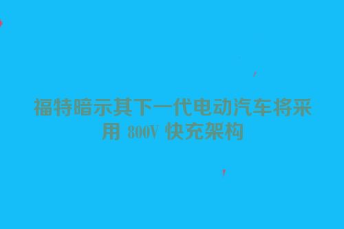 福特暗示其下一代电动汽车将采用 800V 快充架构