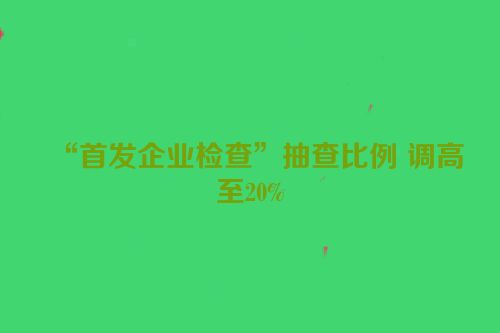 “首发企业检查”抽查比例 调高至20%