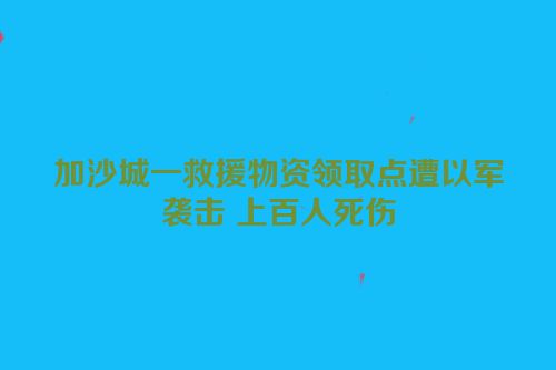 加沙城一救援物资领取点遭以军袭击 上百人死伤